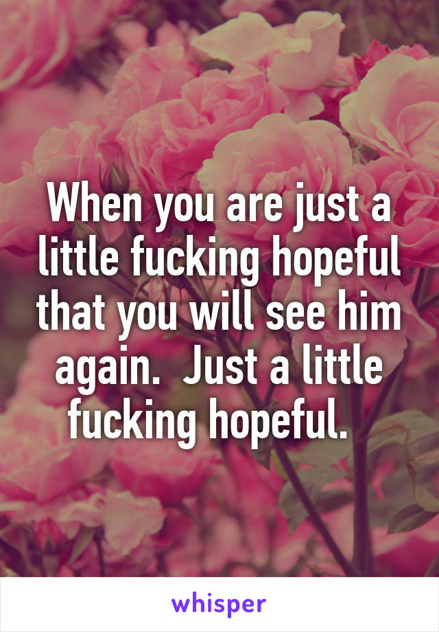 When you are just a little fucking hopeful that you will see him again.  Just a little fucking hopeful.  