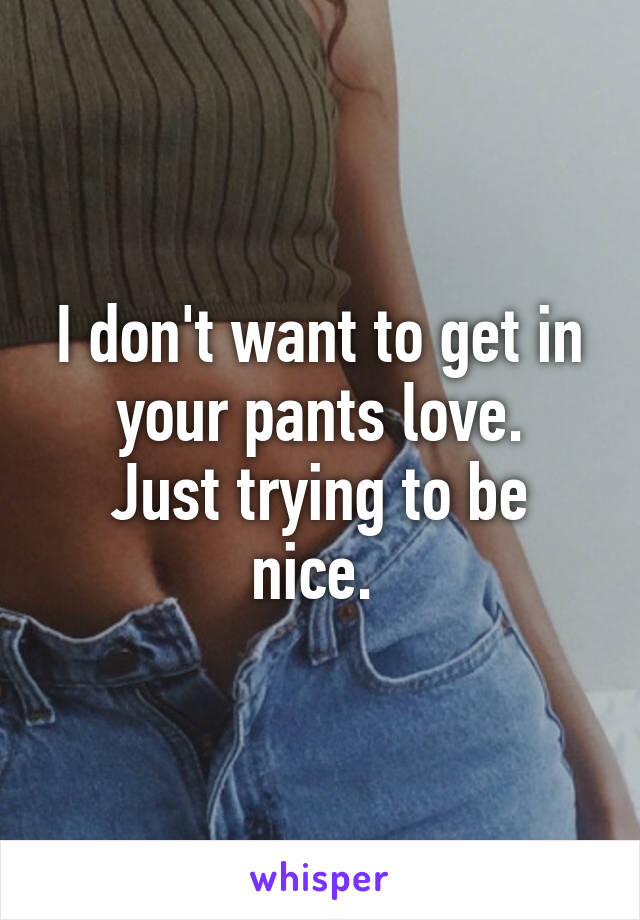 I don't want to get in your pants love.
Just trying to be nice. 