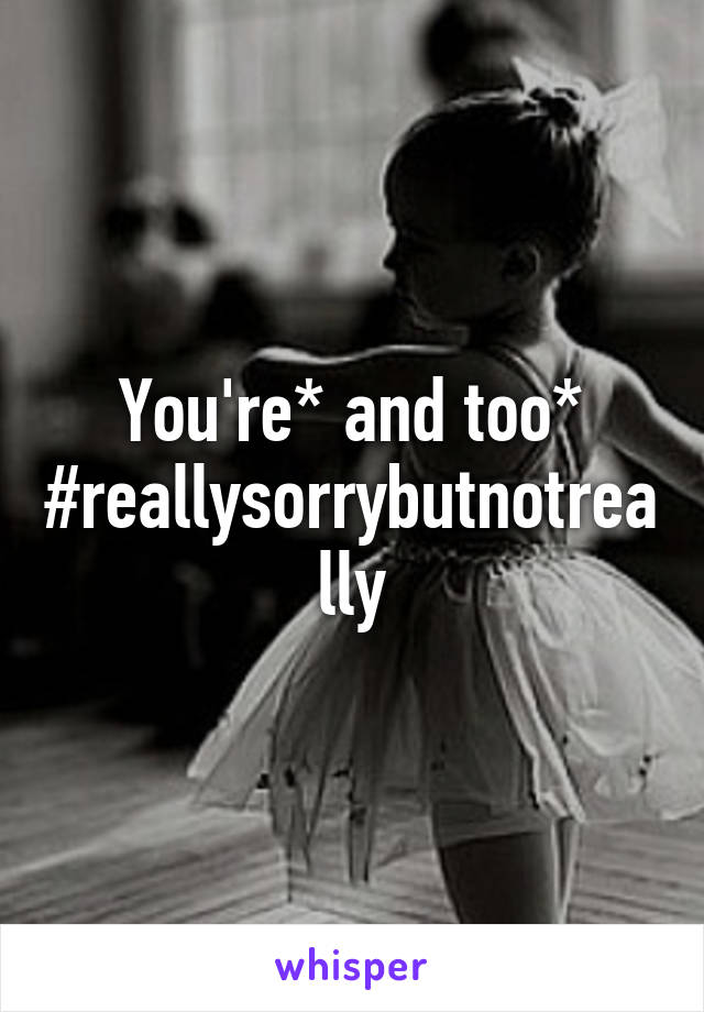 You're* and too* #reallysorrybutnotreally