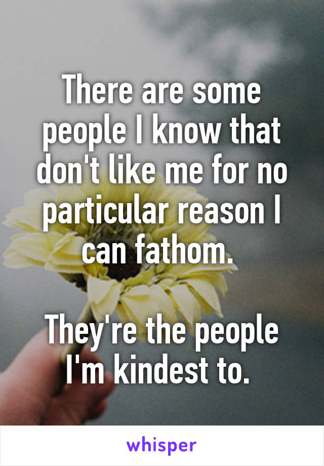 There are some people I know that don't like me for no particular reason I can fathom. 

They're the people I'm kindest to. 