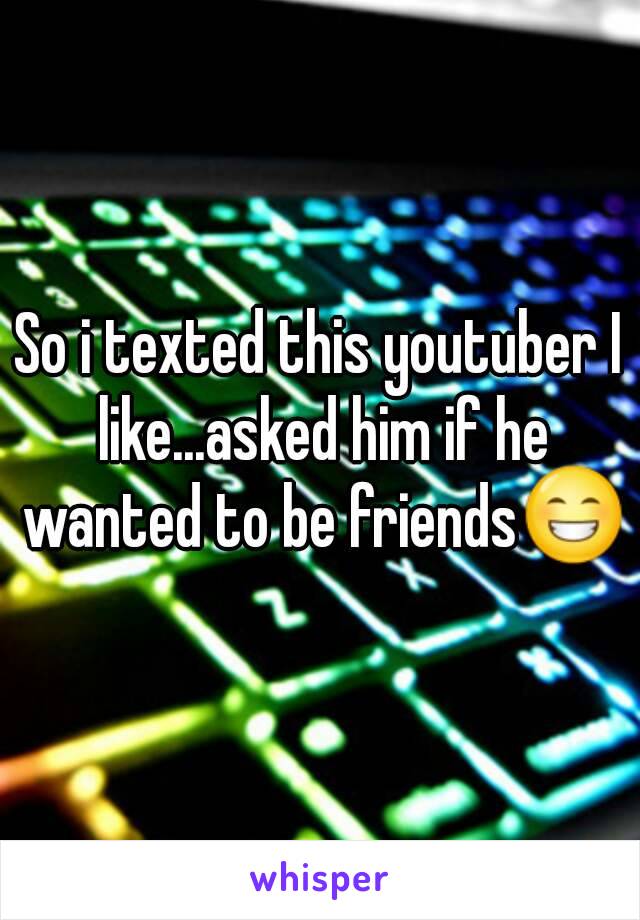 So i texted this youtuber I like...asked him if he wanted to be friends😁