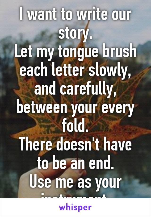 I want to write our story.
Let my tongue brush each letter slowly, and carefully, between your every fold.
There doesn't have to be an end.
Use me as your instrument.