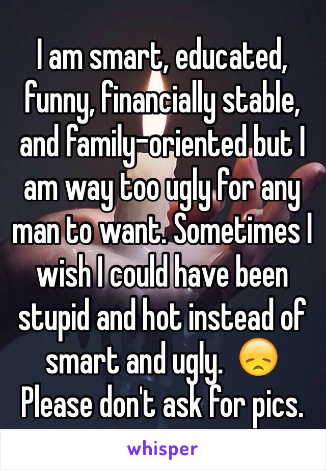 I am smart, educated, funny, financially stable, and family-oriented but I am way too ugly for any man to want. Sometimes I wish I could have been stupid and hot instead of smart and ugly.  😞
Please don't ask for pics. 