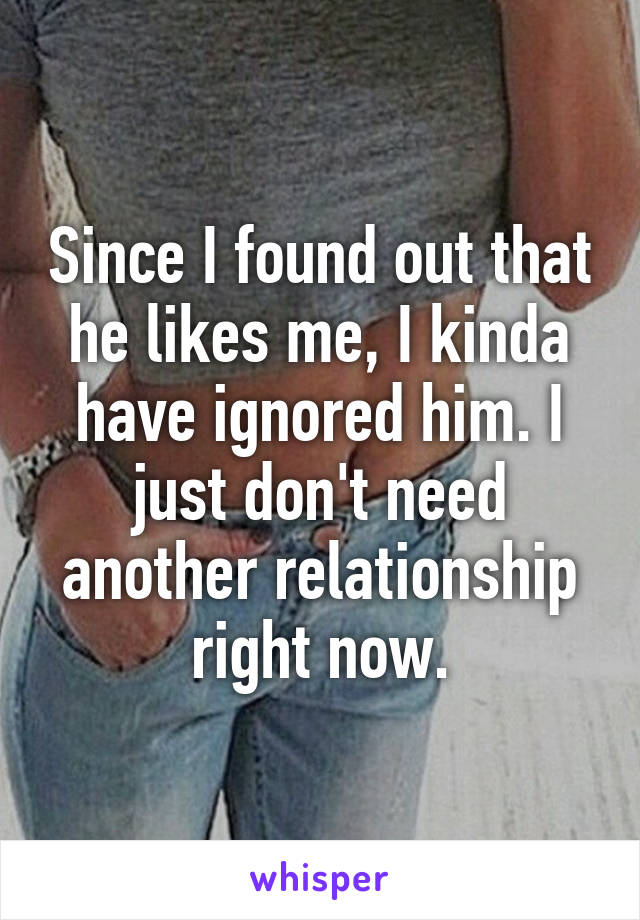 Since I found out that he likes me, I kinda have ignored him. I just don't need another relationship right now.