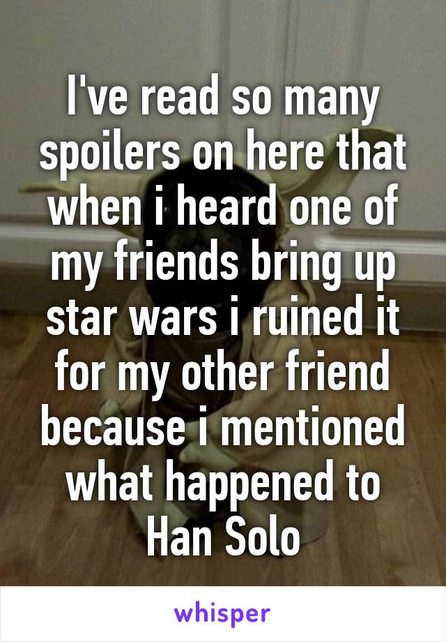 I've read so many spoilers on here that when i heard one of my friends bring up star wars i ruined it for my other friend because i mentioned what happened to Han Solo