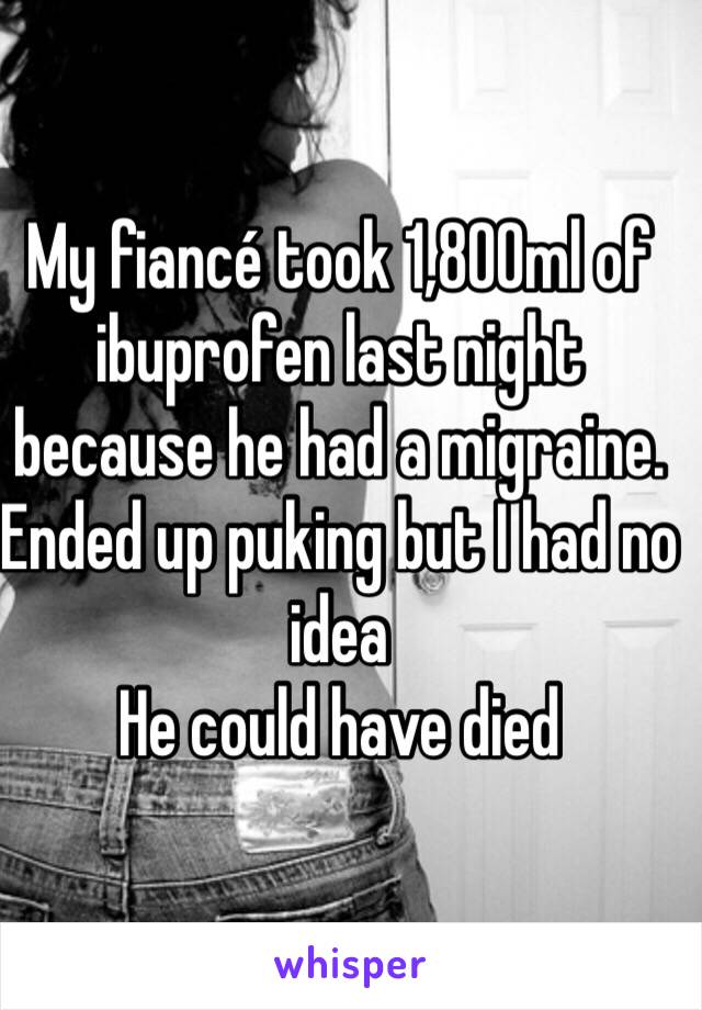 My fiancé took 1,800ml of ibuprofen last night because he had a migraine. Ended up puking but I had no idea
He could have died 