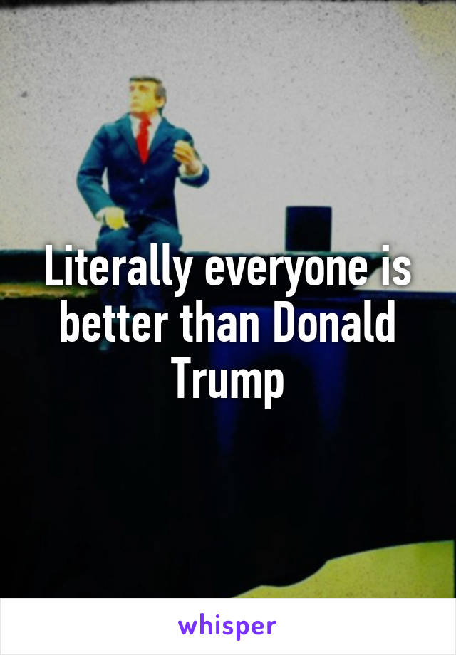 Literally everyone is better than Donald Trump