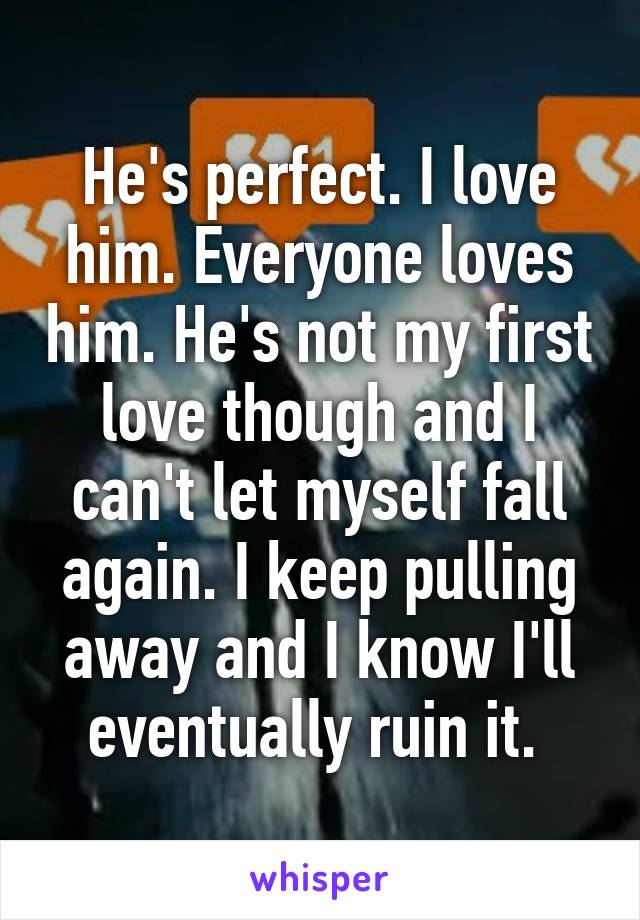 He's perfect. I love him. Everyone loves him. He's not my first love though and I can't let myself fall again. I keep pulling away and I know I'll eventually ruin it. 