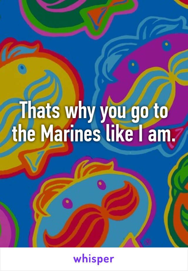 Thats why you go to the Marines like I am. 