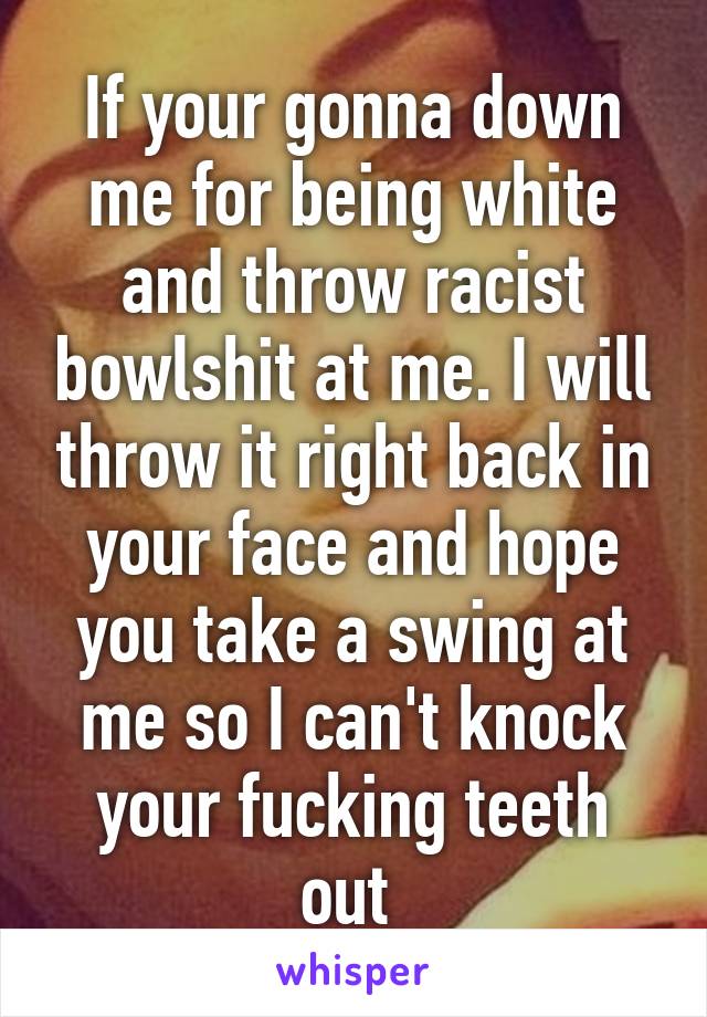 If your gonna down me for being white and throw racist bowlshit at me. I will throw it right back in your face and hope you take a swing at me so I can't knock your fucking teeth out 