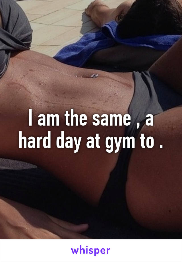 I am the same , a hard day at gym to .