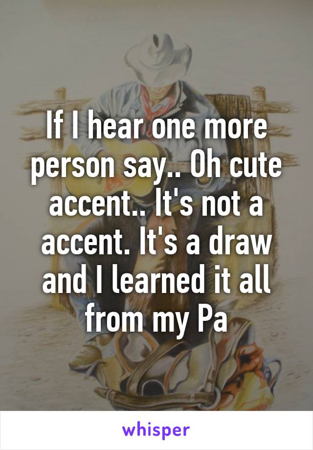 If I hear one more person say.. Oh cute accent.. It's not a accent. It's a draw and I learned it all from my Pa