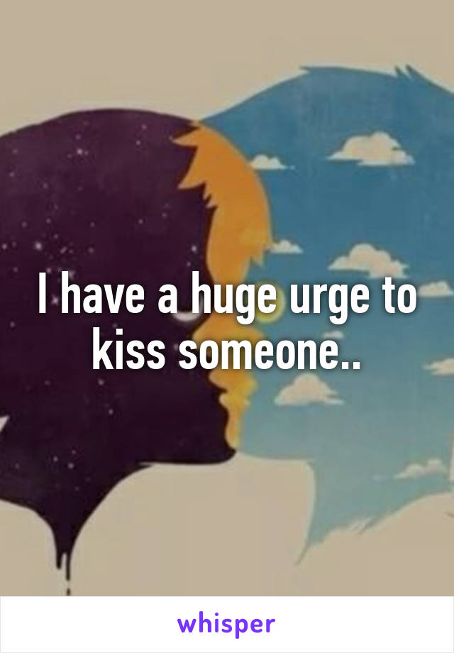 I have a huge urge to kiss someone..