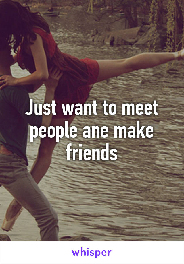 Just want to meet people ane make friends