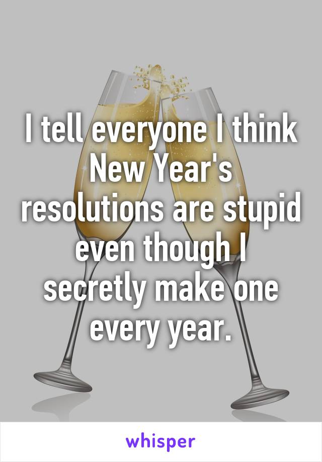 I tell everyone I think New Year's resolutions are stupid even though I secretly make one every year.