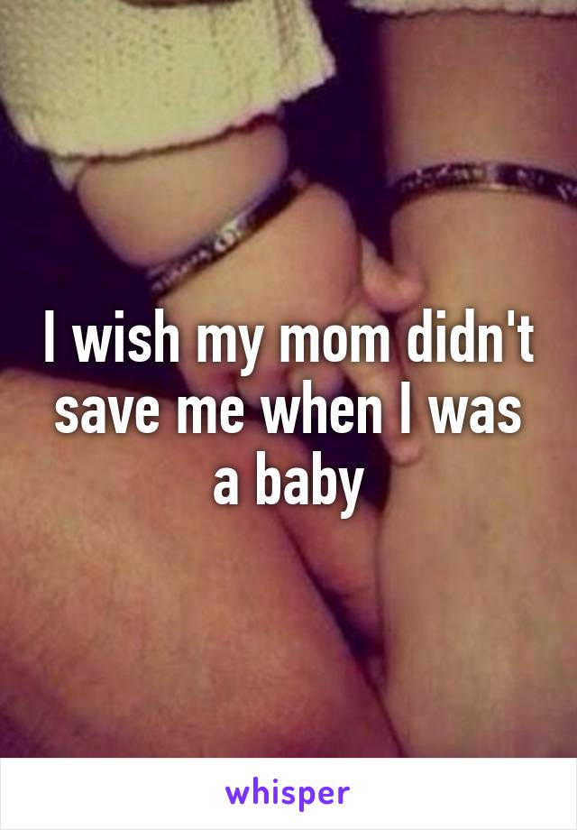 I wish my mom didn't save me when I was a baby