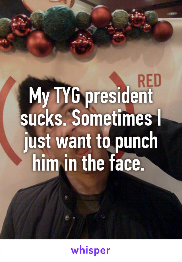 My TYG president sucks. Sometimes I just want to punch him in the face. 