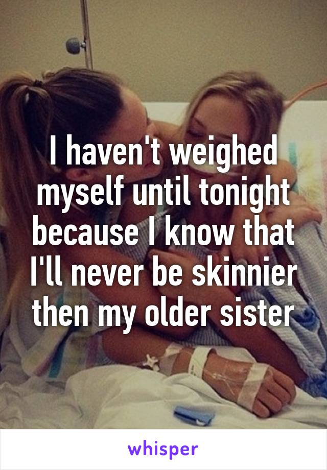 I haven't weighed myself until tonight because I know that I'll never be skinnier then my older sister