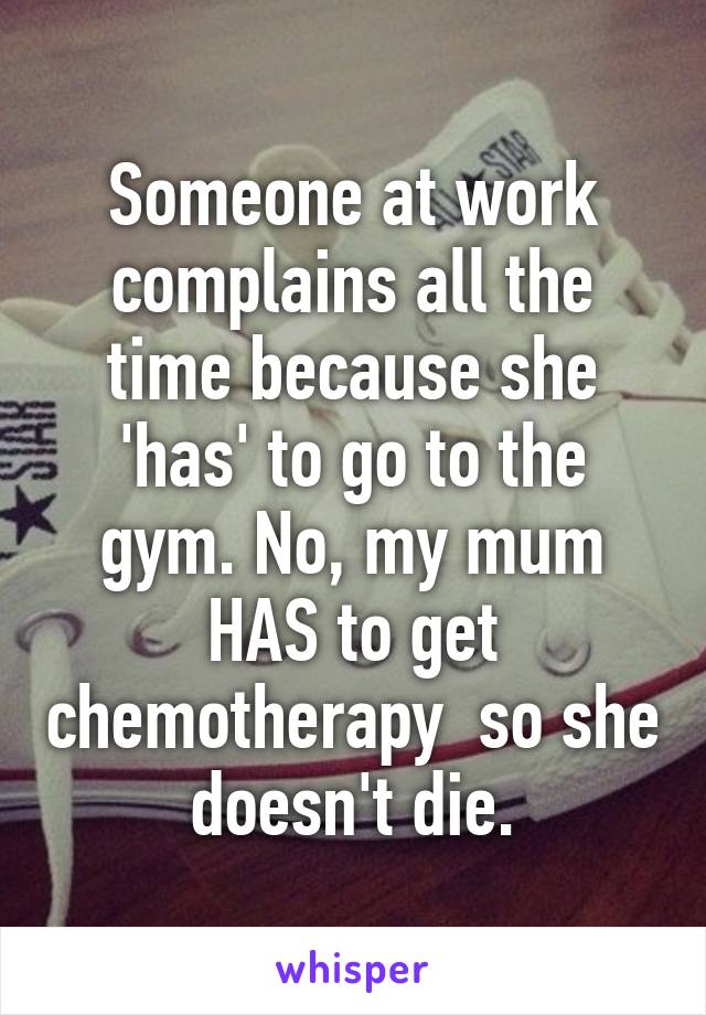 Someone at work complains all the time because she 'has' to go to the gym. No, my mum HAS to get chemotherapy  so she doesn't die.