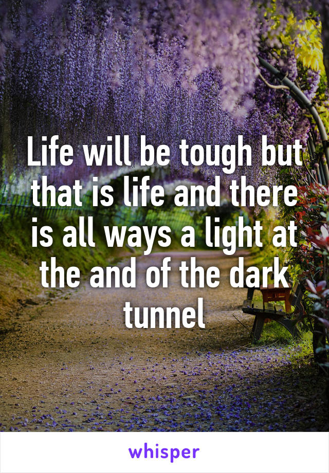 Life will be tough but that is life and there is all ways a light at the and of the dark tunnel