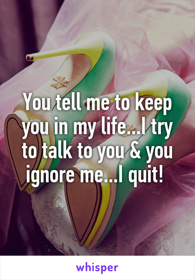 You tell me to keep you in my life...I try to talk to you & you ignore me...I quit! 