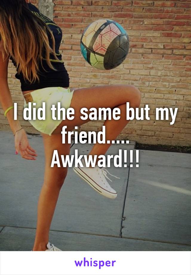 I did the same but my friend.....
Awkward!!!