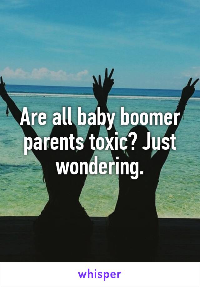 Are all baby boomer parents toxic? Just wondering.