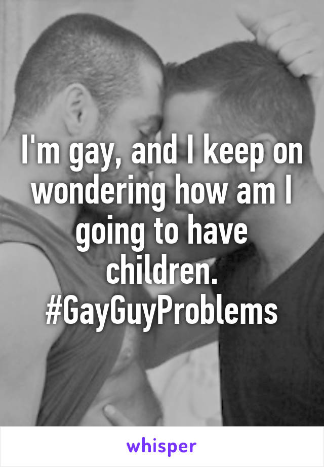 I'm gay, and I keep on wondering how am I going to have children. #GayGuyProblems