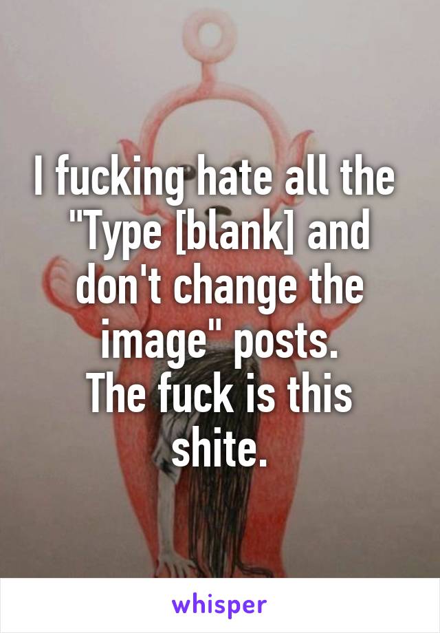 I fucking hate all the 
"Type [blank] and don't change the image" posts.
The fuck is this shite.