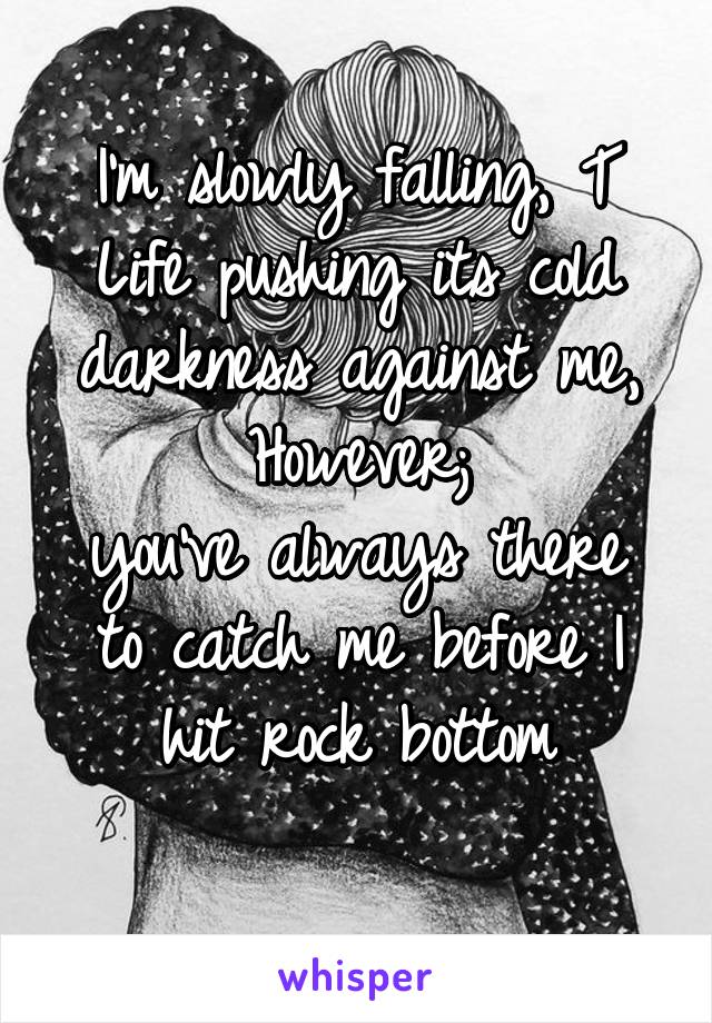 I'm slowly falling, T
Life pushing its cold darkness against me,
However;
you've always there to catch me before I hit rock bottom
