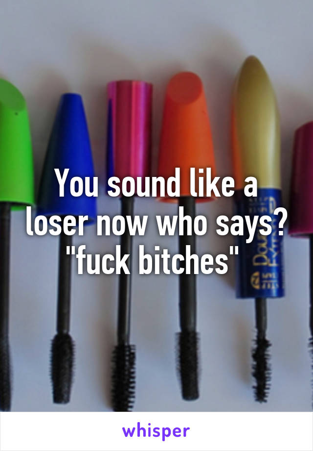 You sound like a loser now who says? "fuck bitches" 