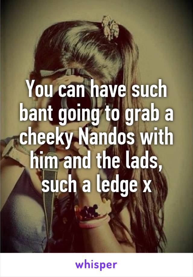 You can have such bant going to grab a cheeky Nandos with him and the lads, such a ledge x