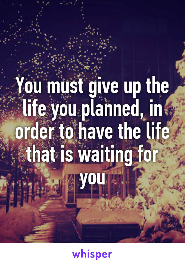 You must give up the life you planned, in order to have the life that is waiting for you