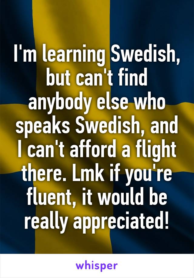 I'm learning Swedish, but can't find anybody else who speaks Swedish, and I can't afford a flight there. Lmk if you're fluent, it would be really appreciated!