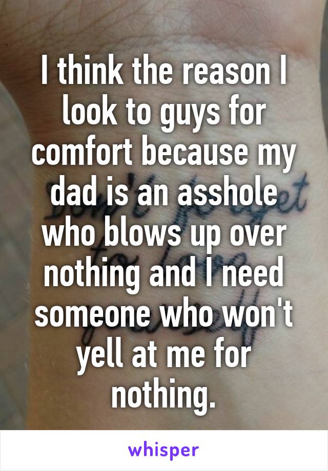 I think the reason I look to guys for comfort because my dad is an asshole who blows up over nothing and I need someone who won't yell at me for nothing.