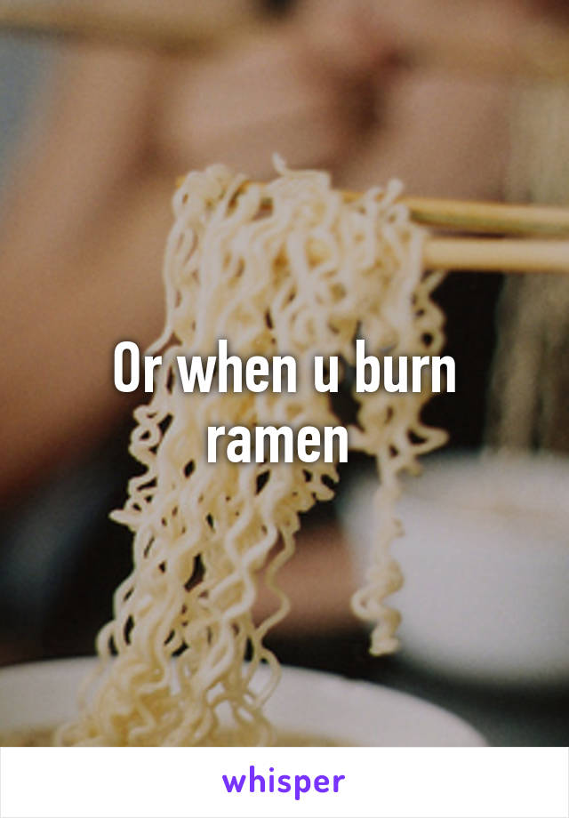 Or when u burn ramen 