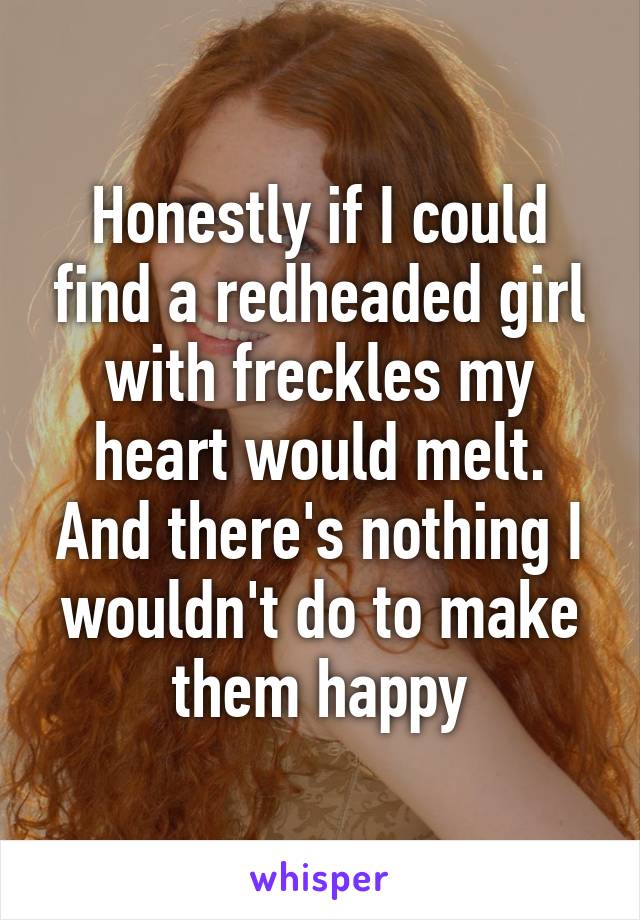 Honestly if I could find a redheaded girl with freckles my heart would melt. And there's nothing I wouldn't do to make them happy