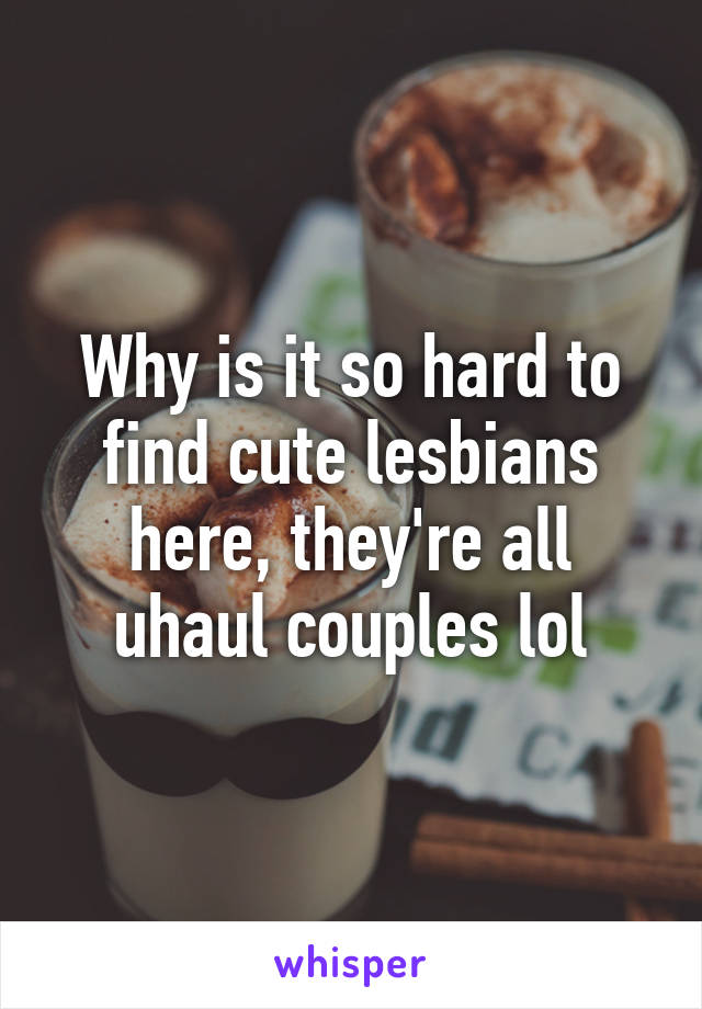 Why is it so hard to find cute lesbians here, they're all uhaul couples lol