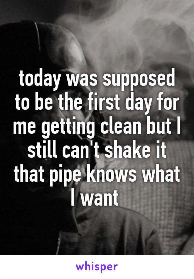 today was supposed to be the first day for me getting clean but I still can't shake it that pipe knows what I want 