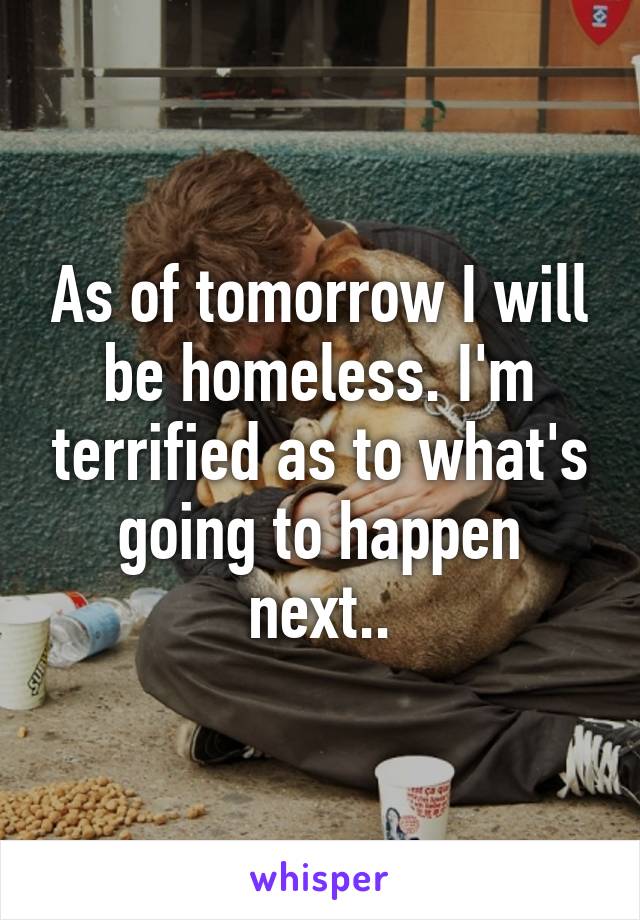 As of tomorrow I will be homeless. I'm terrified as to what's going to happen next..