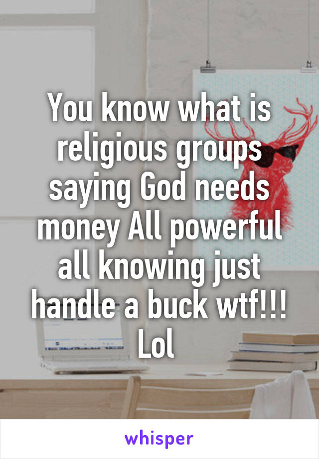 You know what is religious groups saying God needs money All powerful all knowing just handle a buck wtf!!! Lol 