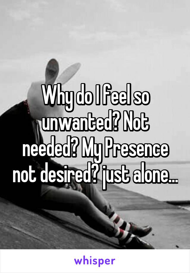 Why do I feel so unwanted? Not needed? My Presence not desired? just alone...