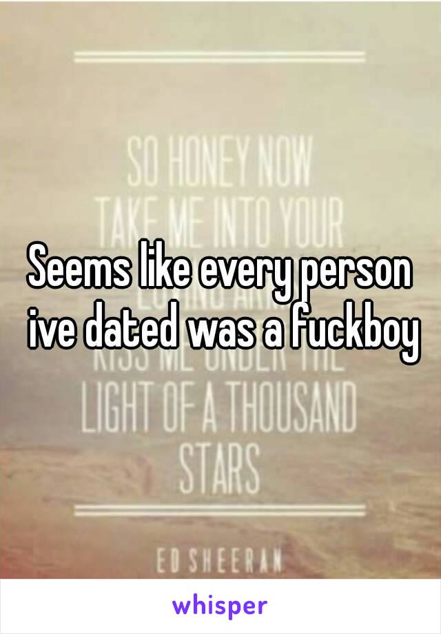 Seems like every person ive dated was a fuckboy