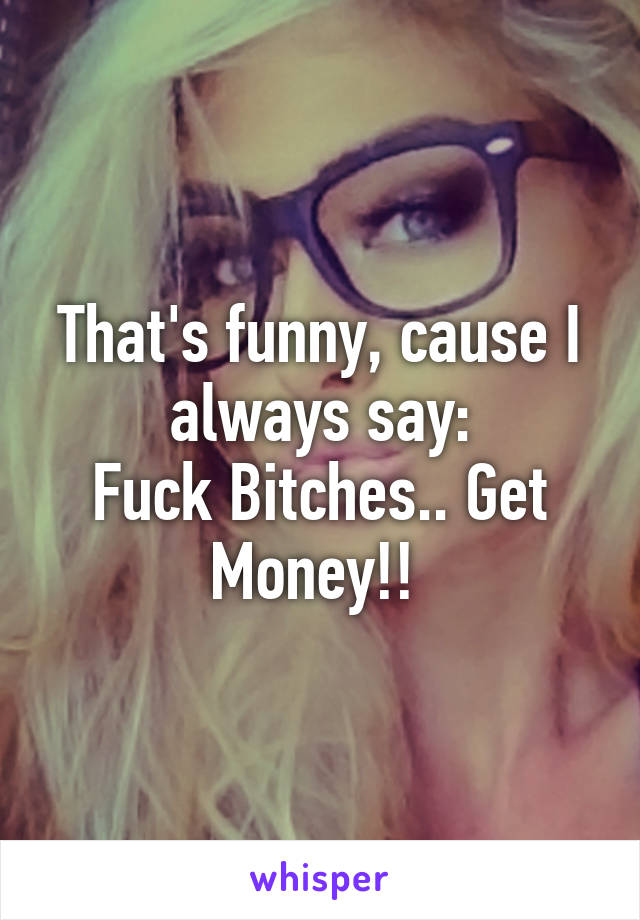 That's funny, cause I always say:
Fuck Bitches.. Get Money!! 