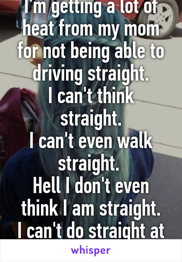 I'm getting a lot of heat from my mom for not being able to driving straight.
I can't think straight.
I can't even walk straight. 
Hell I don't even think I am straight.
I can't do straight at all.