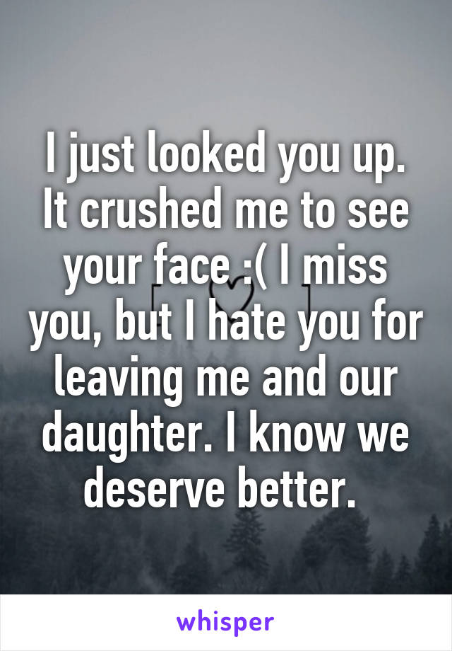 I just looked you up. It crushed me to see your face :( I miss you, but I hate you for leaving me and our daughter. I know we deserve better. 