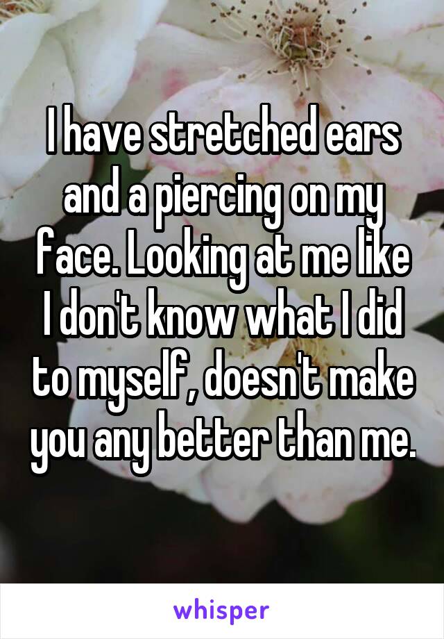 I have stretched ears and a piercing on my face. Looking at me like I don't know what I did to myself, doesn't make you any better than me. 