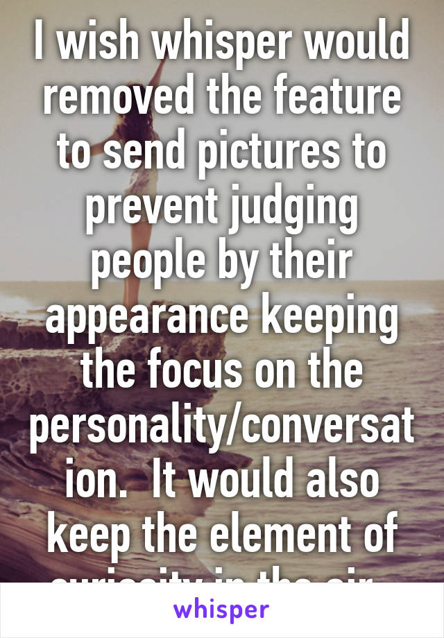 I wish whisper would removed the feature to send pictures to prevent judging people by their appearance keeping the focus on the personality/conversation.  It would also keep the element of curiosity in the air. 