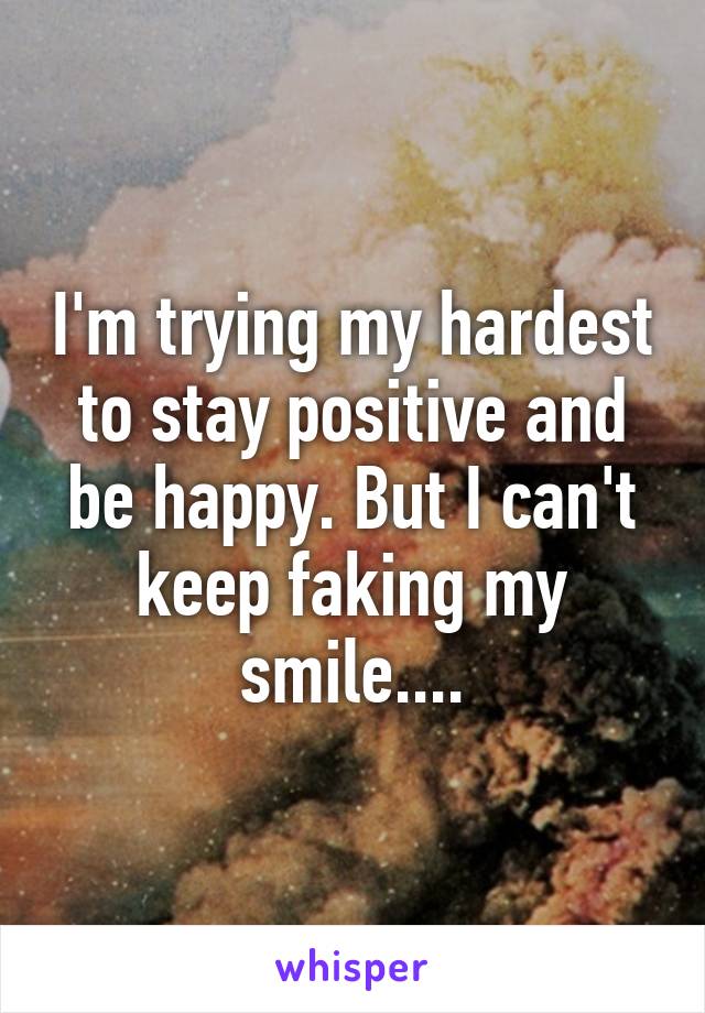 I'm trying my hardest to stay positive and be happy. But I can't keep faking my smile....