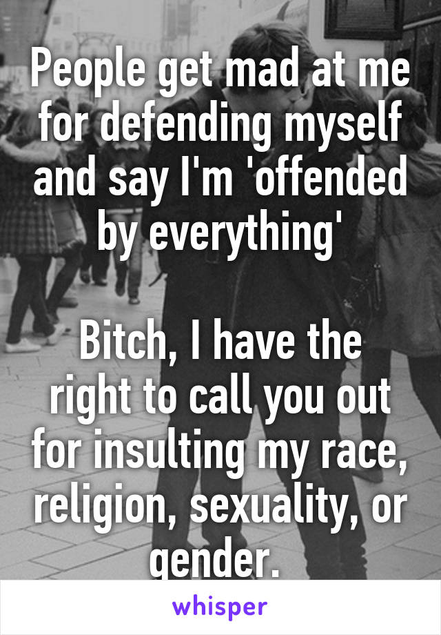 People get mad at me for defending myself and say I'm 'offended by everything'

Bitch, I have the right to call you out for insulting my race, religion, sexuality, or gender. 